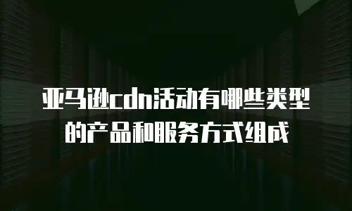 亚马逊cdn活动有哪些类型的产品和服务方式组成