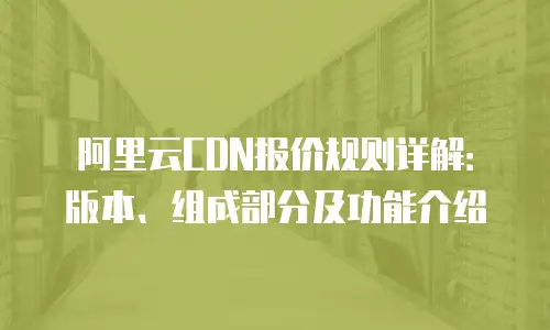 阿里云CDN报价规则详解：版本、组成部分及功能介绍