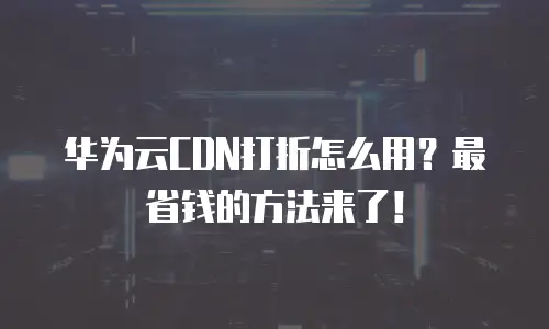 华为云CDN打折怎么用？最省钱的方法来了！