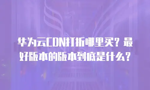 华为云CDN打折哪里买？最好版本的版本到底是什么？