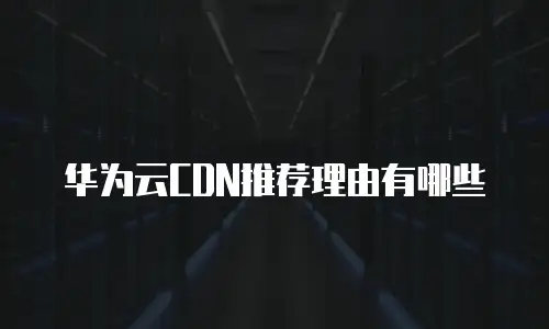 华为云CDN推荐理由有哪些