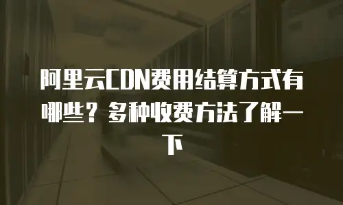 阿里云CDN费用结算方式有哪些？多种收费方法了解一下