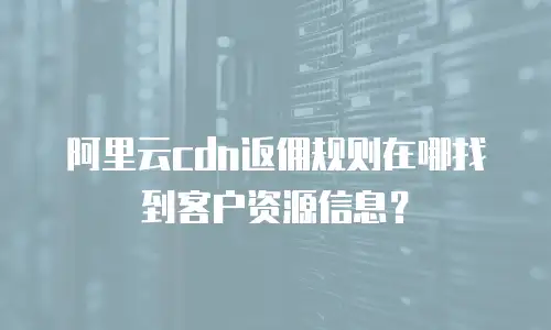 阿里云cdn返佣规则在哪找到客户资源信息？