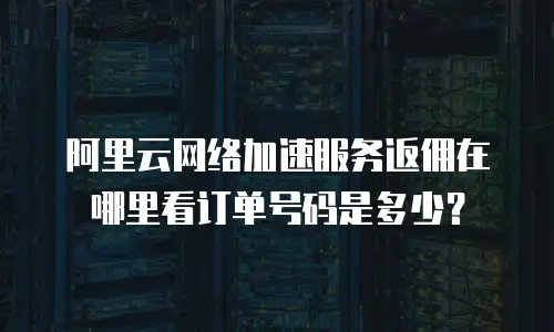 阿里云网络加速服务返佣在哪里看订单号码是多少？