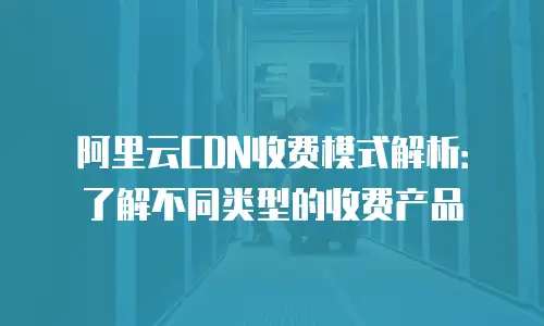 阿里云CDN收费模式解析：了解不同类型的收费产品