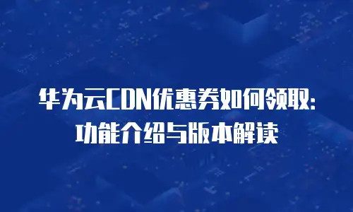 华为云CDN优惠券如何领取：功能介绍与版本解读