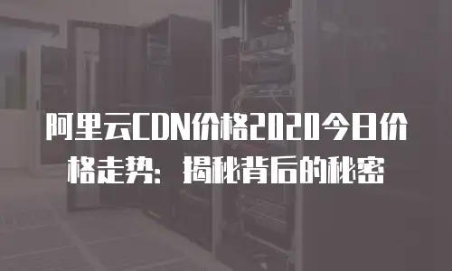 阿里云CDN价格2020今日价格走势：揭秘背后的秘密