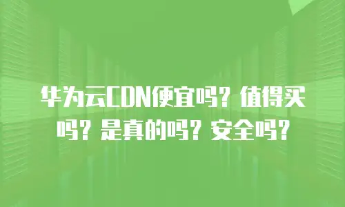 华为云CDN便宜吗？值得买吗？是真的吗？安全吗？