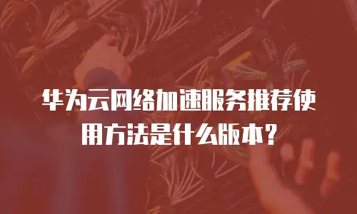 华为云网络加速服务推荐使用方法是什么版本？