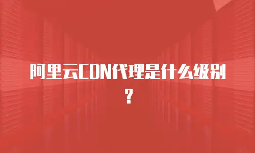 阿里云CDN代理是什么级别？