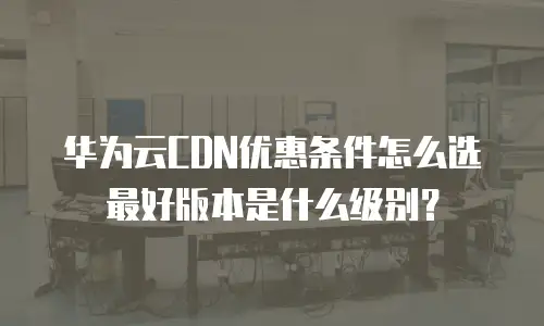 华为云CDN优惠条件怎么选最好版本是什么级别？