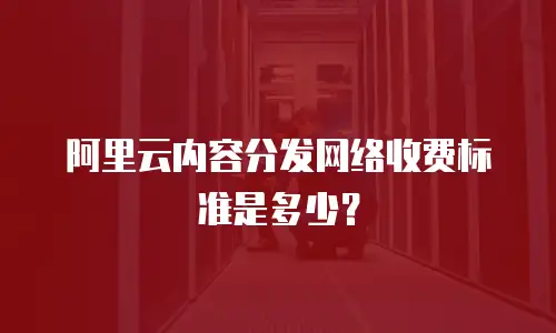 阿里云内容分发网络收费标准是多少？