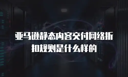 亚马逊静态内容交付网络折扣规则是什么样的