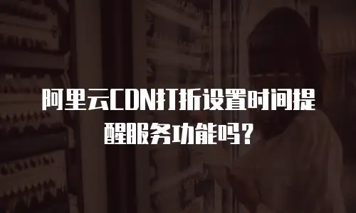 阿里云CDN打折设置时间提醒服务功能吗？