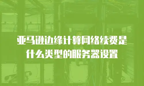 亚马逊边缘计算网络续费是什么类型的服务器设置