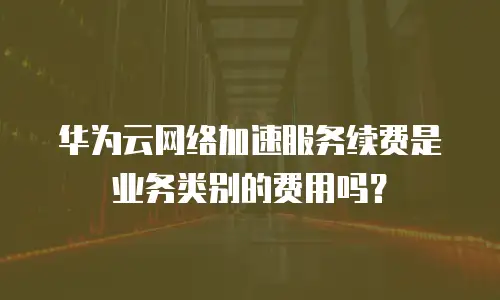 华为云网络加速服务续费是业务类别的费用吗？