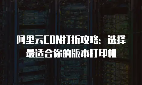 阿里云CDN打折攻略：选择最适合你的版本打印机