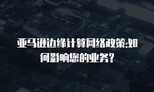 亚马逊边缘计算网络政策:如何影响您的业务?