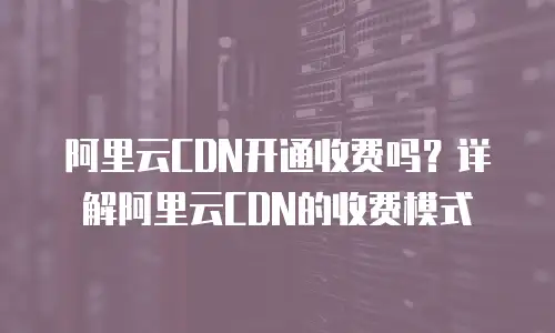 阿里云CDN开通收费吗？详解阿里云CDN的收费模式