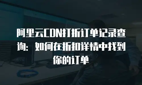 阿里云CDN打折订单记录查询：如何在折扣详情中找到你的订单