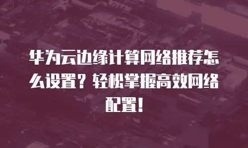 华为云边缘计算网络推荐怎么设置？轻松掌握高效网络配置！