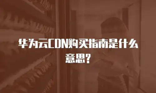 华为云CDN购买指南是什么意思?