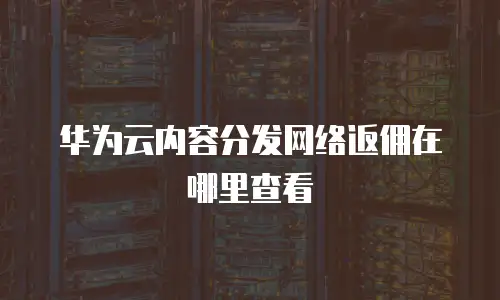 华为云内容分发网络返佣在哪里查看