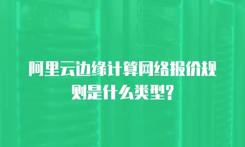 阿里云边缘计算网络报价规则是什么类型?