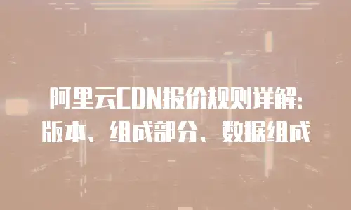 阿里云CDN报价规则详解：版本、组成部分、数据组成