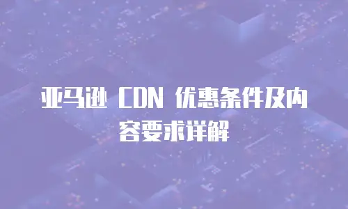 亚马逊 CDN 优惠条件及内容要求详解