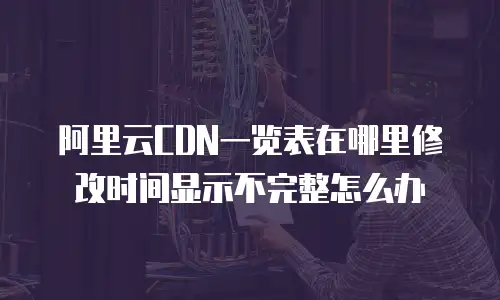 阿里云CDN一览表在哪里修改时间显示不完整怎么办