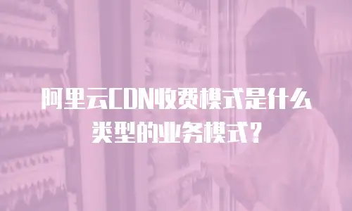 阿里云CDN收费模式是什么类型的业务模式？