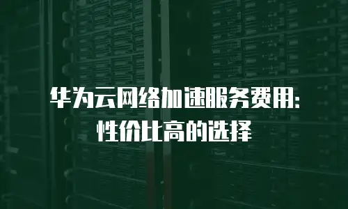 华为云网络加速服务费用：性价比高的选择