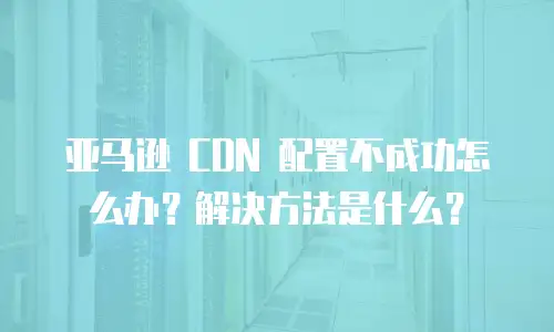 亚马逊 CDN 配置不成功怎么办？解决方法是什么？