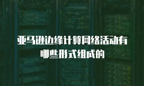 亚马逊边缘计算网络活动有哪些形式组成的