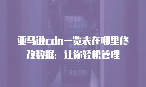 亚马逊cdn一览表在哪里修改数据：让你轻松管理