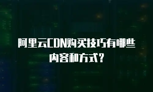 阿里云CDN购买技巧有哪些内容和方式？