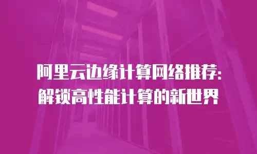阿里云边缘计算网络推荐：解锁高性能计算的新世界