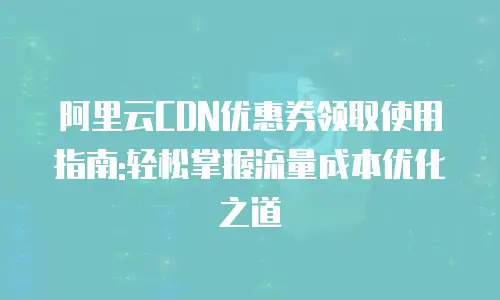 阿里云CDN优惠券领取使用指南:轻松掌握流量成本优化之道