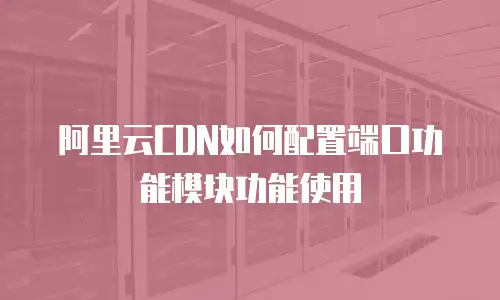 阿里云CDN如何配置端口功能模块功能使用