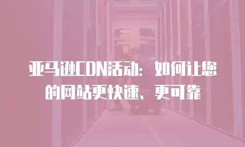 亚马逊CDN活动：如何让您的网站更快速、更可靠