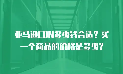 亚马逊CDN多少钱合适？买一个商品的价格是多少？