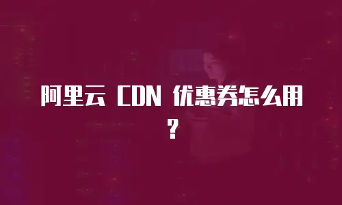 阿里云 CDN 优惠券怎么用？