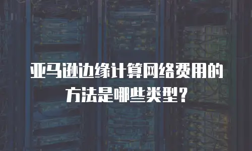 亚马逊边缘计算网络费用的方法是哪些类型？