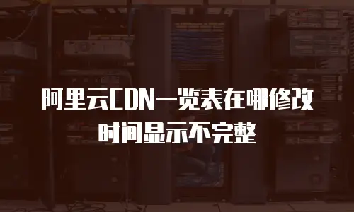 阿里云CDN一览表在哪修改时间显示不完整