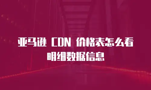 亚马逊 CDN 价格表怎么看明细数据信息