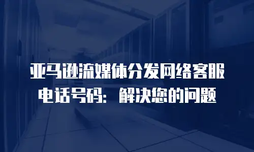 亚马逊流媒体分发网络客服电话号码：解决您的问题