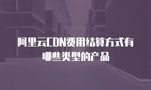 阿里云CDN费用结算方式有哪些类型的产品
