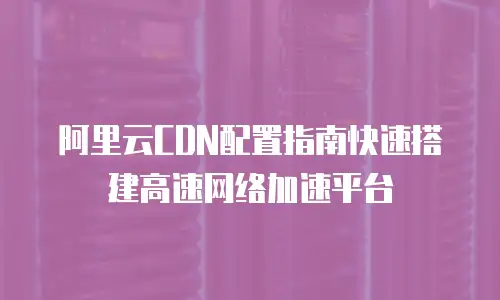 阿里云CDN配置指南快速搭建高速网络加速平台