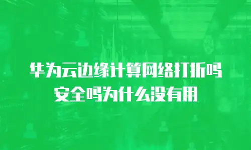 华为云边缘计算网络打折吗安全吗为什么没有用